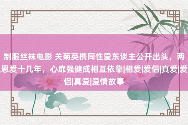 制服丝袜电影 关菊英携同性爱东谈主公开出头，两东谈主恩爱十几年，心扉强健成相互依靠|相爱|爱侣|真爱|爱情故事