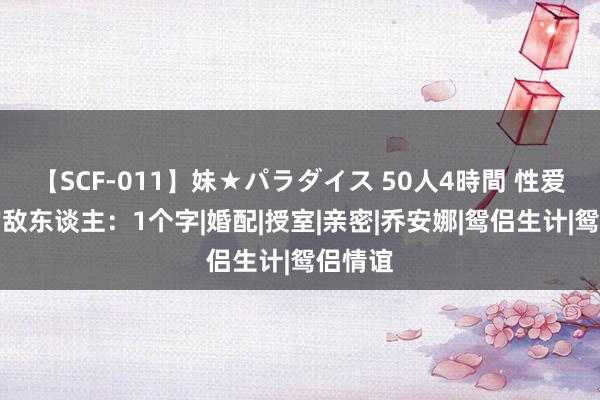 【SCF-011】妹★パラダイス 50人4時間 性爱最大的敌东谈主：1个字|婚配|授室|亲密|乔安娜|鸳侣生计|鸳侣情谊