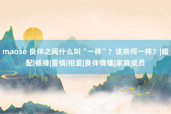 maose 良伴之间什么叫“一样”？该奈何一样？|婚配|杨绛|爱情|相爱|良伴情愫|家庭成员
