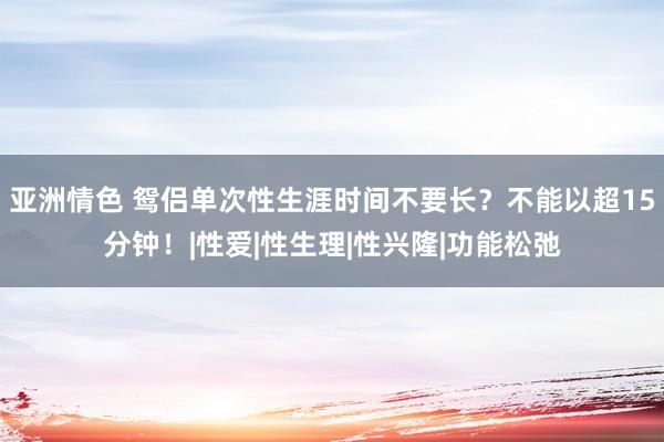 亚洲情色 鸳侣单次性生涯时间不要长？不能以超15分钟！|性爱|性生理|性兴隆|功能松弛
