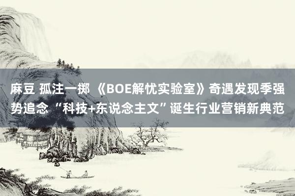 麻豆 孤注一掷 《BOE解忧实验室》奇遇发现季强势追念 “科技+东说念主文”诞生行业营销新典范