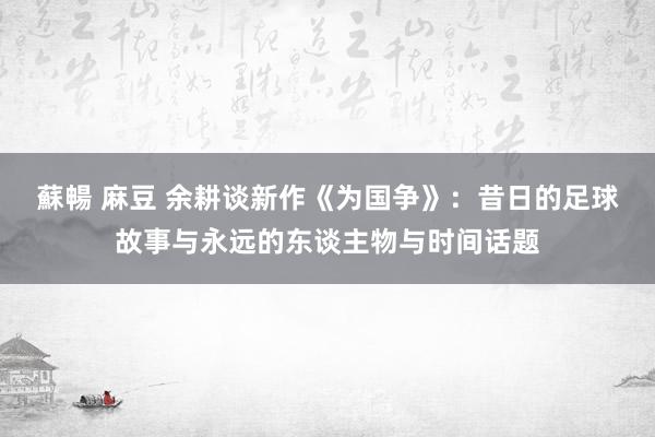 蘇暢 麻豆 余耕谈新作《为国争》：昔日的足球故事与永远的东谈主物与时间话题