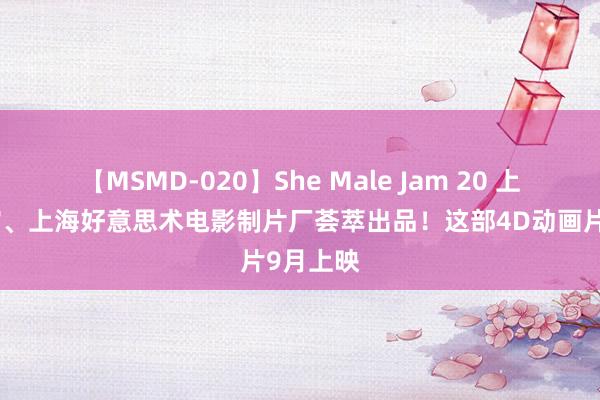 【MSMD-020】She Male Jam 20 上海科技馆、上海好意思术电影制片厂荟萃出品！这部4D动画片9月上映