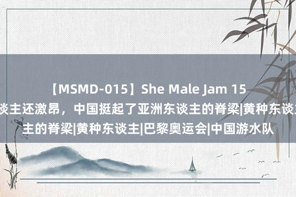 【MSMD-015】She Male Jam 15 中国夺冠，日韩比中国东谈主还激昂，中国挺起了亚洲东谈主的脊梁|黄种东谈主|巴黎奥运会|中国游水队
