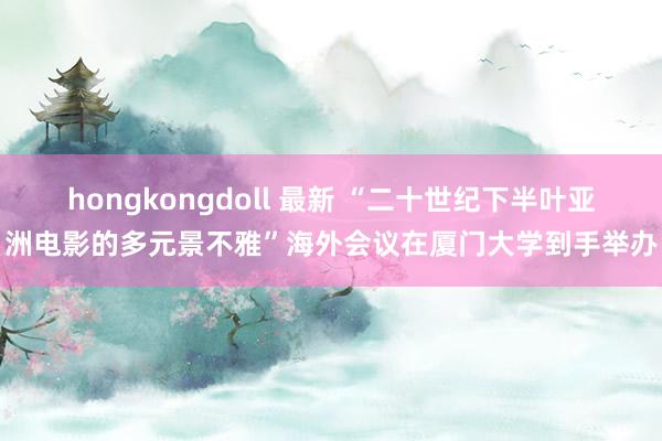 hongkongdoll 最新 “二十世纪下半叶亚洲电影的多元景不雅”海外会议在厦门大学到手举办