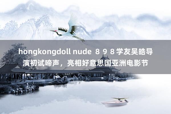 hongkongdoll nude ８９８学友吴皓导演初试啼声，亮相好意思国亚洲电影节