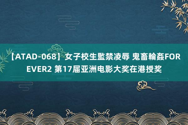 【ATAD-068】女子校生監禁凌辱 鬼畜輪姦FOREVER2 第17届亚洲电影大奖在港授奖
