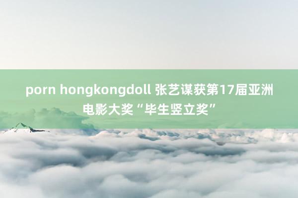 porn hongkongdoll 张艺谋获第17届亚洲电影大奖“毕生竖立奖”