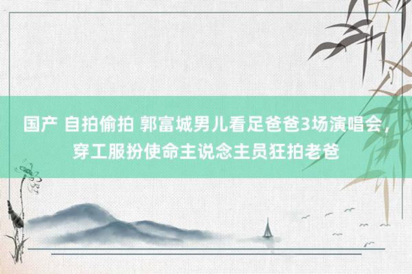 国产 自拍偷拍 郭富城男儿看足爸爸3场演唱会，穿工服扮使命主说念主员狂拍老爸