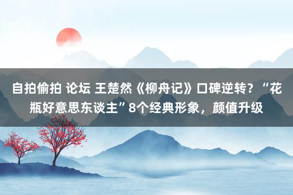 自拍偷拍 论坛 王楚然《柳舟记》口碑逆转？“花瓶好意思东谈主”8个经典形象，颜值升级