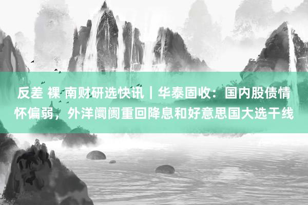 反差 裸 南财研选快讯｜华泰固收：国内股债情怀偏弱，外洋阛阓重回降息和好意思国大选干线