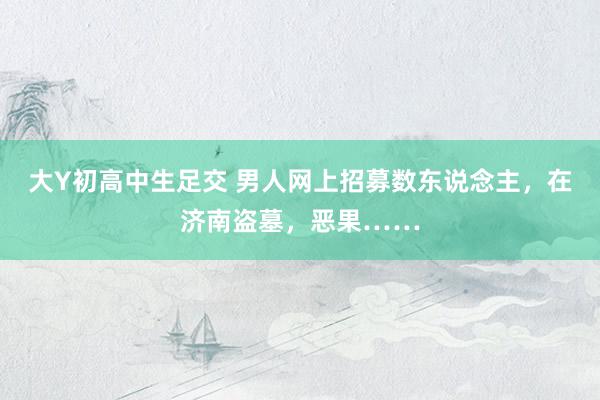 大Y初高中生足交 男人网上招募数东说念主，在济南盗墓，恶果……