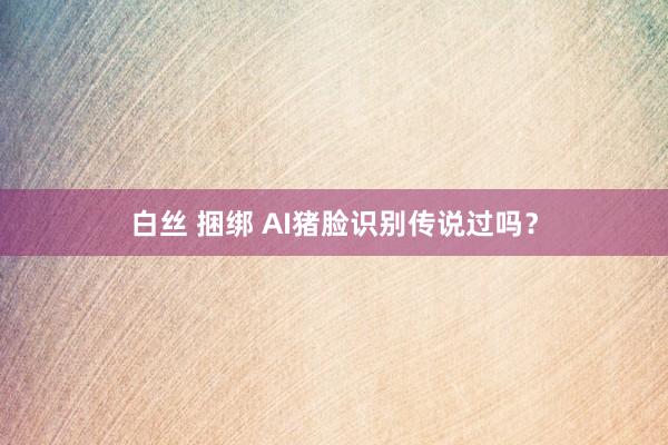 白丝 捆绑 AI猪脸识别传说过吗？