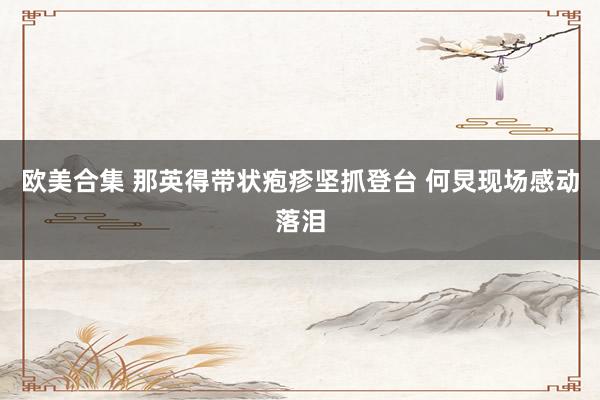 欧美合集 那英得带状疱疹坚抓登台 何炅现场感动落泪