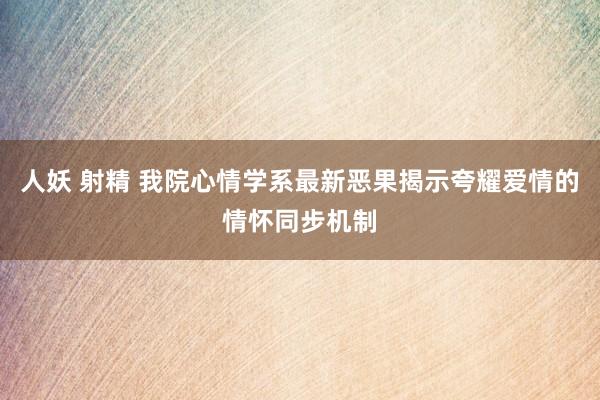 人妖 射精 我院心情学系最新恶果揭示夸耀爱情的情怀同步机制