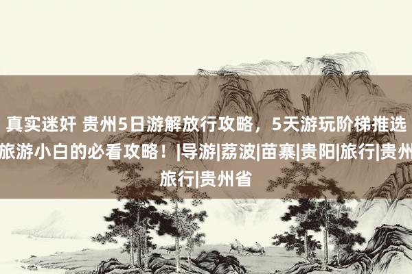 真实迷奸 贵州5日游解放行攻略，5天游玩阶梯推选，旅游小白的必看攻略！|导游|荔波|苗寨|贵阳|旅行|贵州省