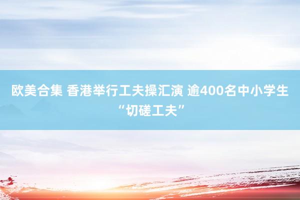 欧美合集 香港举行工夫操汇演 逾400名中小学生“切磋工夫”