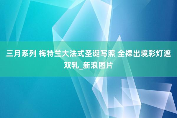 三月系列 梅特兰大法式圣诞写照 全裸出境彩灯遮双乳_新浪图片