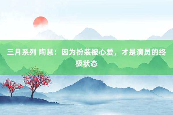 三月系列 陶慧：因为扮装被心爱，才是演员的终极状态