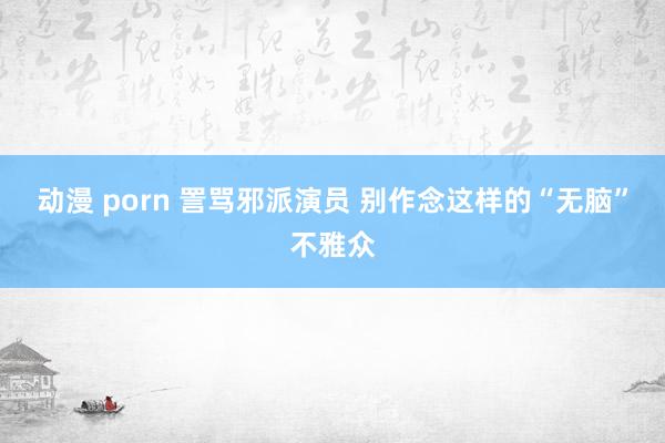 动漫 porn 詈骂邪派演员 别作念这样的“无脑”不雅众