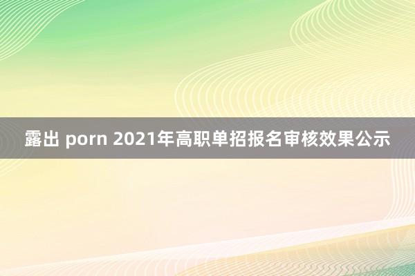 露出 porn 2021年高职单招报名审核效果公示