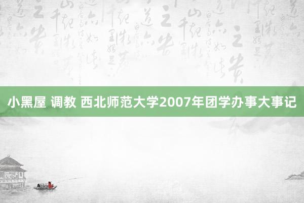 小黑屋 调教 西北师范大学2007年团学办事大事记