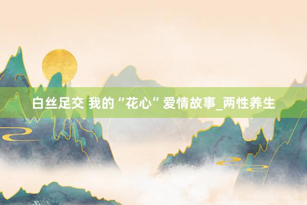 白丝足交 我的“花心”爱情故事_两性养生