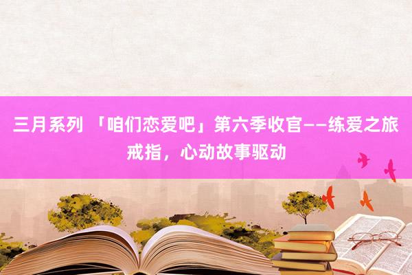 三月系列 「咱们恋爱吧」第六季收官——练爱之旅戒指，心动故事驱动
