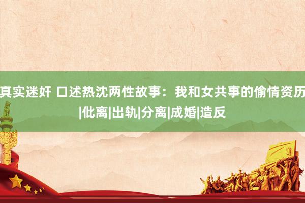 真实迷奸 口述热沈两性故事：我和女共事的偷情资历|仳离|出轨|分离|成婚|造反