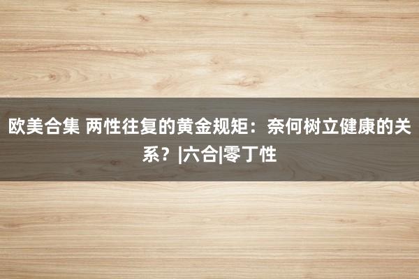 欧美合集 两性往复的黄金规矩：奈何树立健康的关系？|六合|零丁性