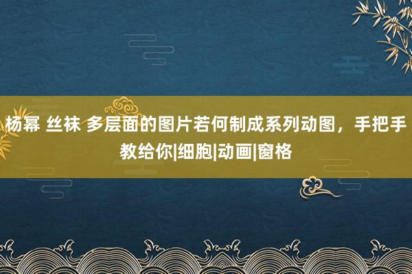 杨幂 丝袜 多层面的图片若何制成系列动图，手把手教给你|细胞|动画|窗格