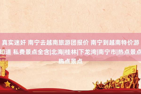 真实迷奸 南宁去越南旅游团报价 南宁到越南特价游知道 私费景点全含|北海|桂林|下龙湾|南宁市|热点景点