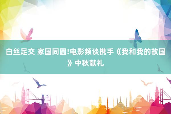 白丝足交 家国同圆!电影频谈携手《我和我的故国》中秋献礼