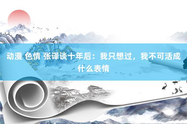 动漫 色情 张译谈十年后：我只想过，我不可活成什么表情