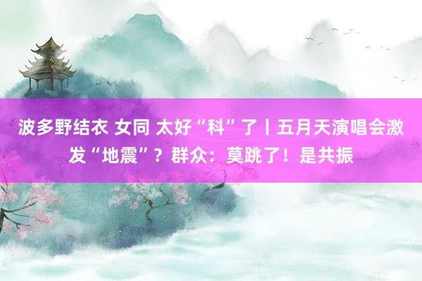 波多野结衣 女同 太好“科”了丨五月天演唱会激发“地震”？群众：莫跳了！是共振