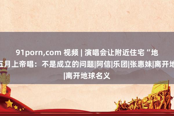 91porn，com 视频 | 演唱会让附近住宅“地震”？五月上帝唱：不是成立的问题|阿信|乐团|张惠妹|离开地球名义