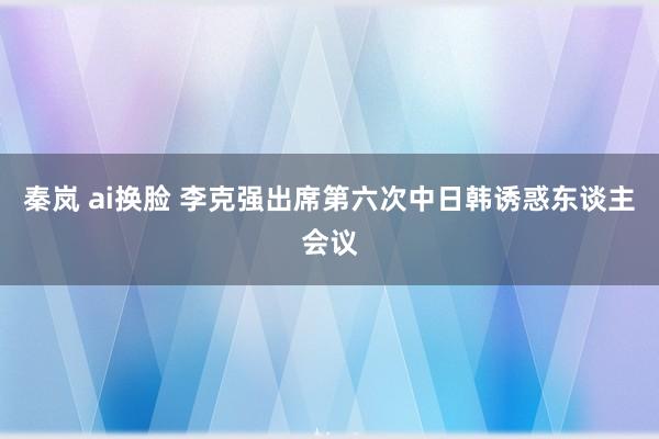 秦岚 ai换脸 李克强出席第六次中日韩诱惑东谈主会议