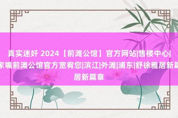 真实迷奸 2024【前滩公馆】官方网站|售楼中心|陆家嘴前滩公馆官方宽宥您|滨江|外滩|浦东|舒徐雅居新篇章