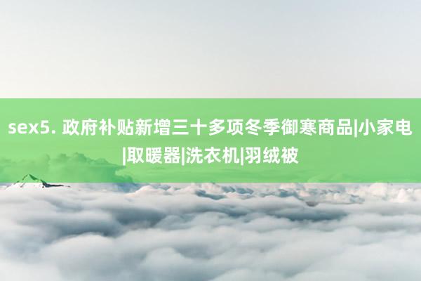 sex5. 政府补贴新增三十多项冬季御寒商品|小家电|取暖器|洗衣机|羽绒被