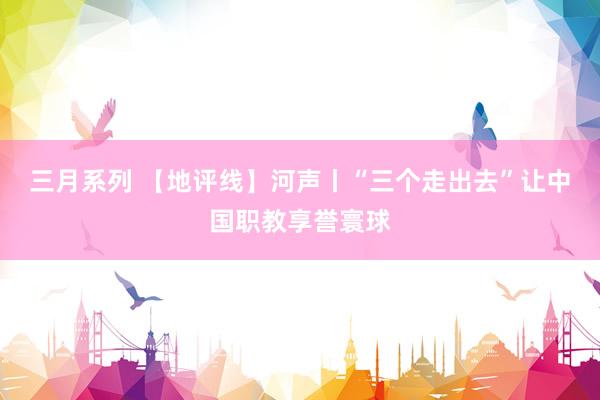 三月系列 【地评线】河声丨“三个走出去”让中国职教享誉寰球