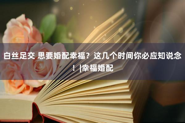 白丝足交 思要婚配幸福？这几个时间你必应知说念！|幸福婚配