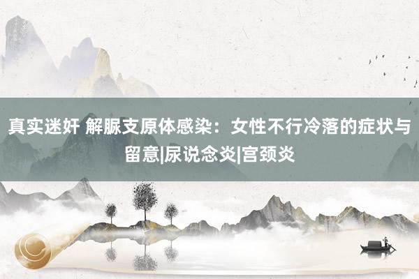 真实迷奸 解脲支原体感染：女性不行冷落的症状与留意|尿说念炎|宫颈炎