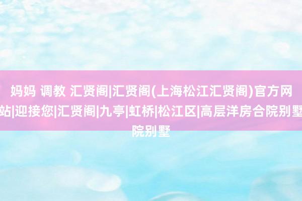 妈妈 调教 汇贤阁|汇贤阁(上海松江汇贤阁)官方网站|迎接您|汇贤阁|九亭|虹桥|松江区|高层洋房合院别墅