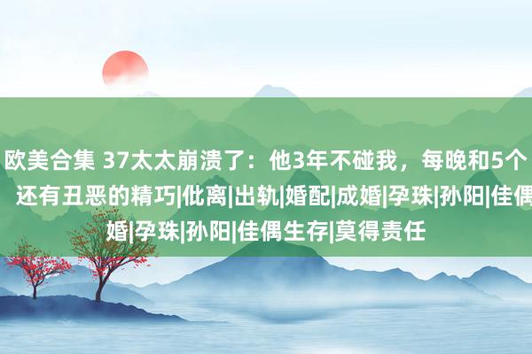 欧美合集 37太太崩溃了：他3年不碰我，每晚和5个女东谈主聊天，还有丑恶的精巧|仳离|出轨|婚配|成婚|孕珠|孙阳|佳偶生存|莫得责任