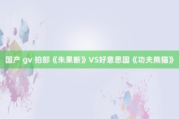 国产 gv 拍部《朱果断》VS好意思国《功夫熊猫》
