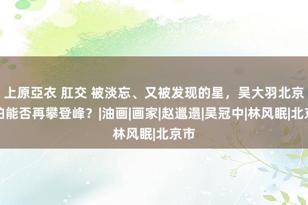上原亞衣 肛交 被淡忘、又被发现的星，吴大羽北京春拍能否再攀登峰？|油画|画家|赵邋遢|吴冠中|林风眠|北京市