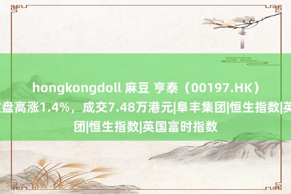 hongkongdoll 麻豆 亨泰（00197.HK）12月13日收盘高涨1.4%，成交7.48万港元|阜丰集团|恒生指数|英国富时指数