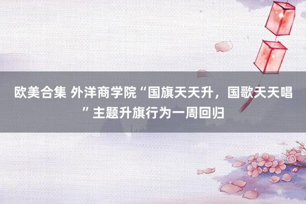 欧美合集 外洋商学院“国旗天天升，国歌天天唱”主题升旗行为一周回归