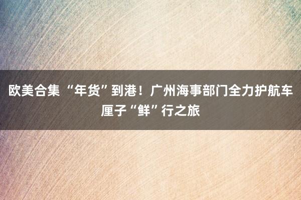 欧美合集 “年货”到港！广州海事部门全力护航车厘子“鲜”行之旅