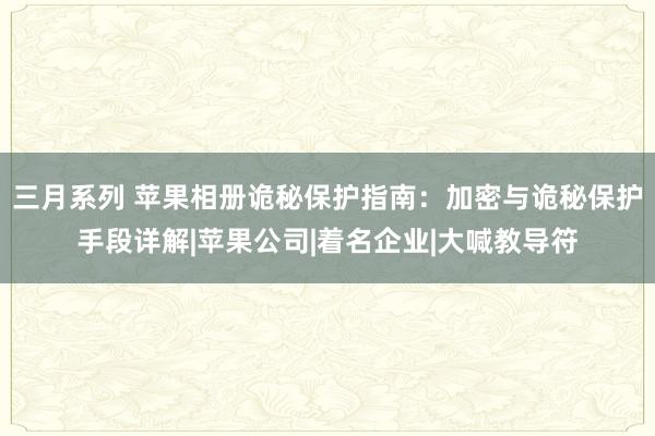 三月系列 苹果相册诡秘保护指南：加密与诡秘保护手段详解|苹果公司|着名企业|大喊教导符